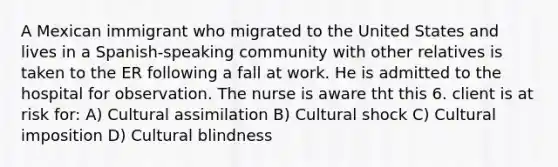 A Mexican immigrant who migrated to the United States and lives in a Spanish-speaking community with other relatives is taken to the ER following a fall at work. He is admitted to the hospital for observation. The nurse is aware tht this 6. client is at risk for: A) Cultural assimilation B) Cultural shock C) Cultural imposition D) Cultural blindness