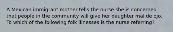 A Mexican immigrant mother tells the nurse she is concerned that people in the community will give her daughter mal de ojo. To which of the following folk illnesses is the nurse referring?