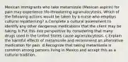 Mexican immigrants who take metamizole (Mexican aspirin) for pain may experience life-threatening agranulocytosis. Which of the following actions would be taken by a nurse who employs cultural repatterning? a.Complete a cultural assessment to identify any other dangerous medications that the client may be taking. b.Put this into perspective by considering that many drugs used in the United States cause agranulocytosis. c.Explain the harmful effects of metamizole and recommend an alternative medication for pain. d.Recognize that taking metamizole is common among persons living in Mexico and accept this as a cultural tradition.