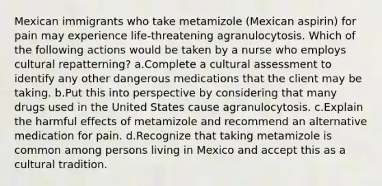 Mexican immigrants who take metamizole (Mexican aspirin) for pain may experience life-threatening agranulocytosis. Which of the following actions would be taken by a nurse who employs cultural repatterning? a.Complete a cultural assessment to identify any other dangerous medications that the client may be taking. b.Put this into perspective by considering that many drugs used in the United States cause agranulocytosis. c.Explain the harmful effects of metamizole and recommend an alternative medication for pain. d.Recognize that taking metamizole is common among persons living in Mexico and accept this as a cultural tradition.