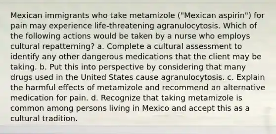 Mexican immigrants who take metamizole ("Mexican aspirin") for pain may experience life-threatening agranulocytosis. Which of the following actions would be taken by a nurse who employs cultural repatterning? a. Complete a cultural assessment to identify any other dangerous medications that the client may be taking. b. Put this into perspective by considering that many drugs used in the United States cause agranulocytosis. c. Explain the harmful effects of metamizole and recommend an alternative medication for pain. d. Recognize that taking metamizole is common among persons living in Mexico and accept this as a cultural tradition.