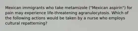 Mexican immigrants who take metamizole ("Mexican aspirin") for pain may experience life-threatening agranulocytosis. Which of the following actions would be taken by a nurse who employs cultural repatterning?