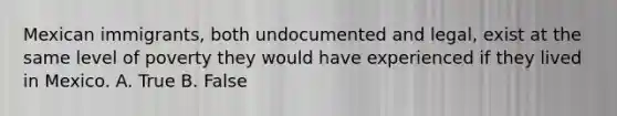 Mexican immigrants, both undocumented and legal, exist at the same level of poverty they would have experienced if they lived in Mexico. A. True B. False