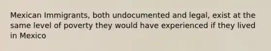 Mexican Immigrants, both undocumented and legal, exist at the same level of poverty they would have experienced if they lived in Mexico