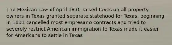 The Mexican Law of April 1830 raised taxes on all property owners in Texas granted separate statehood for Texas, beginning in 1831 cancelled most empresario contracts and tried to severely restrict American immigration to Texas made it easier for Americans to settle in Texas