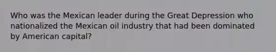 Who was the Mexican leader during the Great Depression who nationalized the Mexican oil industry that had been dominated by American capital?