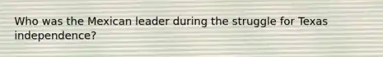 Who was the Mexican leader during the struggle for Texas independence?