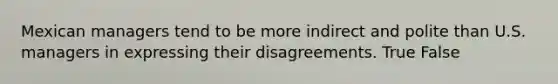 Mexican managers tend to be more indirect and polite than U.S. managers in expressing their disagreements. True False