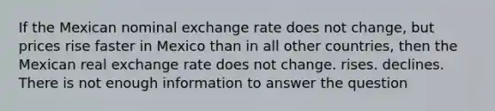 If the Mexican nominal exchange rate does not change, but prices rise faster in Mexico than in all other countries, then the Mexican real exchange rate does not change. rises. declines. There is not enough information to answer the question