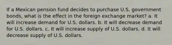 If a Mexican pension fund decides to purchase U.S. government bonds, what is the effect in the foreign exchange market? a. It will increase demand for U.S. dollars. b. It will decrease demand for U.S. dollars. c. It will increase supply of U.S. dollars. d. It will decrease supply of U.S. dollars.