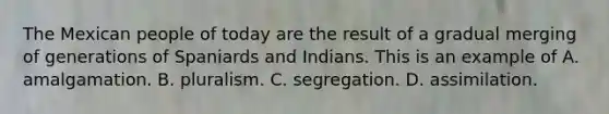 The Mexican people of today are the result of a gradual merging of generations of Spaniards and Indians. This is an example of A. amalgamation. B. pluralism. C. segregation. D. assimilation.