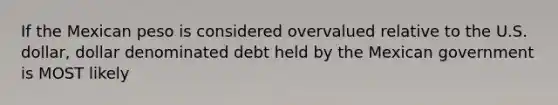 If the Mexican peso is considered overvalued relative to the U.S. dollar, dollar denominated debt held by the Mexican government is MOST likely