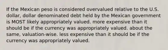 If the Mexican peso is considered overvalued relative to the U.S. dollar, dollar denominated debt held by the Mexican government is MOST likely appropriately valued. more expensive than it should be if the currency was appropriately valued. about the same, valuation-wise. less expensive than it should be if the currency was appropriately valued.