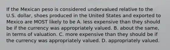 If the Mexican peso is considered undervalued relative to the U.S. dollar, shoes produced in the United States and exported to Mexico are MOST likely to be A. less expensive than they should be if the currency was appropriately valued. B. about the same, in terms of valuation. C. more expensive than they should be if the currency was appropriately valued. D. appropriately valued.