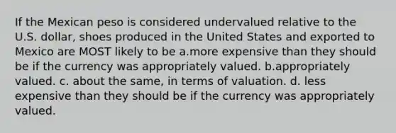 If the Mexican peso is considered undervalued relative to the U.S. dollar, shoes produced in the United States and exported to Mexico are MOST likely to be a.more expensive than they should be if the currency was appropriately valued. b.appropriately valued. c. about the same, in terms of valuation. d. less expensive than they should be if the currency was appropriately valued.