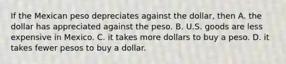 If the Mexican peso depreciates against the​ dollar, then A. the dollar has appreciated against the peso. B. U.S. goods are less expensive in Mexico. C. it takes more dollars to buy a peso. D. it takes fewer pesos to buy a dollar.