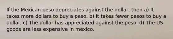 If the Mexican peso depreciates against the​ dollar, then a) It takes more dollars to buy a peso. b) It takes fewer pesos to buy a dollar. c) The dollar has appreciated against the peso. d) The US goods are less expensive in mexico.