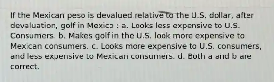 If the Mexican peso is devalued relative to the U.S. dollar, after devaluation, golf in Mexico : a. Looks less expensive to U.S. Consumers. b. Makes golf in the U.S. look more expensive to Mexican consumers. c. Looks more expensive to U.S. consumers, and less expensive to Mexican consumers. d. Both a and b are correct.