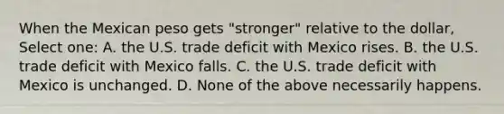 When the Mexican peso gets "stronger" relative to the dollar, Select one: A. the U.S. trade deficit with Mexico rises. B. the U.S. trade deficit with Mexico falls. C. the U.S. trade deficit with Mexico is unchanged. D. None of the above necessarily happens.