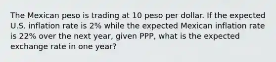 The Mexican peso is trading at 10 peso per dollar. If the expected U.S. inflation rate is 2% while the expected Mexican inflation rate is 22% over the next year, given PPP, what is the expected exchange rate in one year?