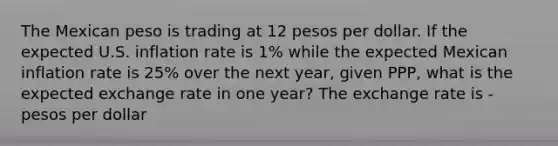 The Mexican peso is trading at 12 pesos per dollar. If the expected U.S. inflation rate is 1​% while the expected Mexican inflation rate is 25​% over the next​ year, given​ PPP, what is the expected exchange rate in one​ year? The exchange rate is - pesos per dollar