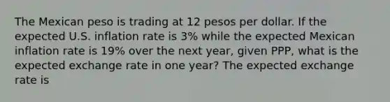 The Mexican peso is trading at 12 pesos per dollar. If the expected U.S. inflation rate is 3​% while the expected Mexican inflation rate is 19​% over the next​ year, given​ PPP, what is the expected exchange rate in one​ year? The expected exchange rate is