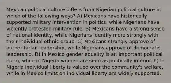 Mexican political culture differs from Nigerian political culture in which of the following ways? A) Mexicans have historically supported military intervention in politics, while Nigerians have violently protested military rule. B) Mexicans have a strong sense of national identity, while Nigerians identify more strongly with their individual ethnic group. C) Mexicans strongly approve of authoritarian leadership, while Nigerians approve of democratic leadership. D) In Mexico gender equality is an important political norm, while in Nigeria women are seen as politically inferior. E) In Nigeria individual liberty is valued over the community's welfare, while in Mexico limits on individual liberty are widely supported.