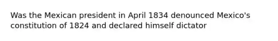 Was the Mexican president in April 1834 denounced Mexico's constitution of 1824 and declared himself dictator