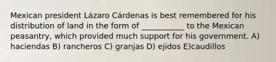 Mexican president Lázaro Cárdenas is best remembered for his distribution of land in the form of ___________ to the Mexican peasantry, which provided much support for his government. A) haciendas B) rancheros C) granjas D) ejidos E)caudillos