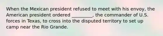 When the Mexican president refused to meet with his envoy, the American president ordered _________, the commander of U.S. forces in Texas, to cross into the disputed territory to set up camp near the Rio Grande.