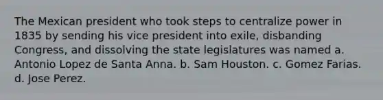 The Mexican president who took steps to centralize power in 1835 by sending his vice president into exile, disbanding Congress, and dissolving the state legislatures was named a. Antonio Lopez de Santa Anna. b. Sam Houston. c. Gomez Farias. d. Jose Perez.