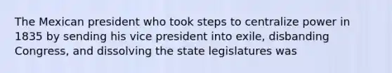 The Mexican president who took steps to centralize power in 1835 by sending his vice president into exile, disbanding Congress, and dissolving the state legislatures was