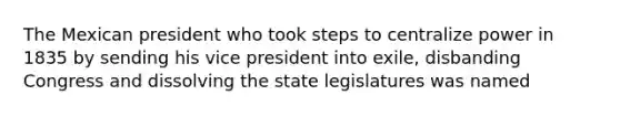 The Mexican president who took steps to centralize power in 1835 by sending his vice president into exile, disbanding Congress and dissolving the state legislatures was named