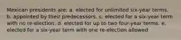 Mexican presidents are: a. elected for unlimited six-year terms. b. appointed by their predecessors. c. elected for a six-year term with no re-election. d. elected for up to two four-year terms. e. elected for a six-year term with one re-election allowed