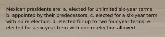 Mexican presidents are: a. elected for unlimited six-year terms. b. appointed by their predecessors. c. elected for a six-year term with no re-election. d. elected for up to two four-year terms. e. elected for a six-year term with one re-election allowed