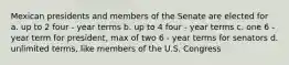 Mexican presidents and members of the Senate are elected for a. up to 2 four - year terms b. up to 4 four - year terms c. one 6 - year term for president, max of two 6 - year terms for senators d. unlimited terms, like members of the U.S. Congress