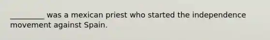 _________ was a mexican priest who started the independence movement against Spain.