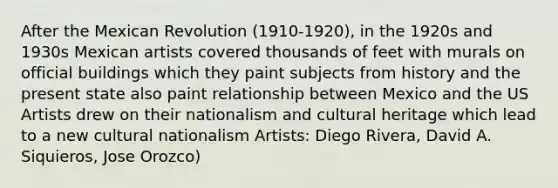 After the Mexican Revolution (1910-1920), in the 1920s and 1930s Mexican artists covered thousands of feet with murals on official buildings which they paint subjects from history and the present state also paint relationship between Mexico and the US Artists drew on their nationalism and cultural heritage which lead to a new cultural nationalism Artists: Diego Rivera, David A. Siquieros, Jose Orozco)