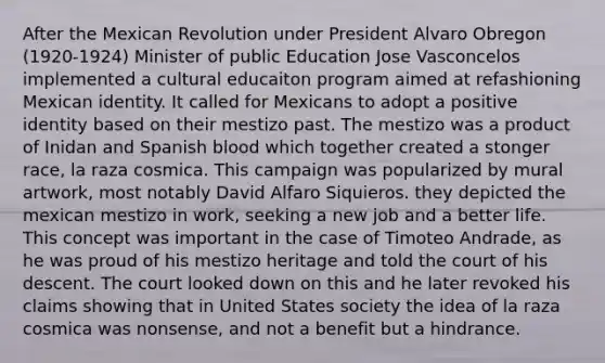 After the Mexican Revolution under President Alvaro Obregon (1920-1924) Minister of public Education Jose Vasconcelos implemented a cultural educaiton program aimed at refashioning Mexican identity. It called for Mexicans to adopt a positive identity based on their mestizo past. The mestizo was a product of Inidan and Spanish blood which together created a stonger race, la raza cosmica. This campaign was popularized by mural artwork, most notably David Alfaro Siquieros. they depicted the mexican mestizo in work, seeking a new job and a better life. This concept was important in the case of Timoteo Andrade, as he was proud of his mestizo heritage and told the court of his descent. The court looked down on this and he later revoked his claims showing that in United States society the idea of la raza cosmica was nonsense, and not a benefit but a hindrance.