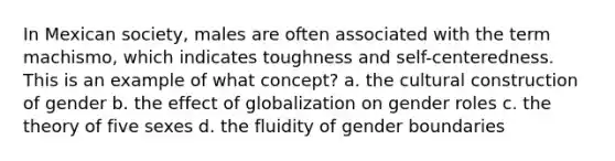 In Mexican society, males are often associated with the term machismo, which indicates toughness and self-centeredness. This is an example of what concept? a. the cultural construction of gender b. the effect of globalization on <a href='https://www.questionai.com/knowledge/kFBKZBlIHQ-gender-roles' class='anchor-knowledge'>gender roles</a> c. the theory of five sexes d. the fluidity of gender boundaries