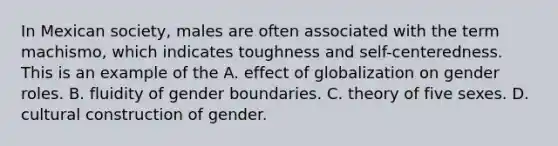 In Mexican society, males are often associated with the term machismo, which indicates toughness and self-centeredness. This is an example of the A. effect of globalization on gender roles. B. fluidity of gender boundaries. C. theory of five sexes. D. cultural construction of gender.