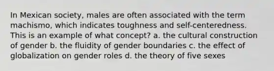 In Mexican society, males are often associated with the term machismo, which indicates toughness and self-centeredness. This is an example of what concept? a. the cultural construction of gender b. the fluidity of gender boundaries c. the effect of globalization on gender roles d. the theory of five sexes