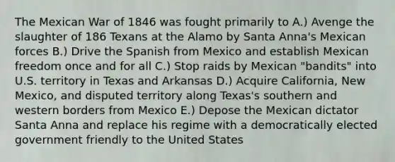 The Mexican War of 1846 was fought primarily to A.) Avenge the slaughter of 186 Texans at the Alamo by Santa Anna's Mexican forces B.) Drive the Spanish from Mexico and establish Mexican freedom once and for all C.) Stop raids by Mexican "bandits" into U.S. territory in Texas and Arkansas D.) Acquire California, New Mexico, and disputed territory along Texas's southern and western borders from Mexico E.) Depose the Mexican dictator Santa Anna and replace his regime with a democratically elected government friendly to the United States