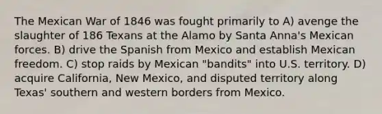 The Mexican War of 1846 was fought primarily to A) avenge the slaughter of 186 Texans at the Alamo by Santa Anna's Mexican forces. B) drive the Spanish from Mexico and establish Mexican freedom. C) stop raids by Mexican "bandits" into U.S. territory. D) acquire California, New Mexico, and disputed territory along Texas' southern and western borders from Mexico.