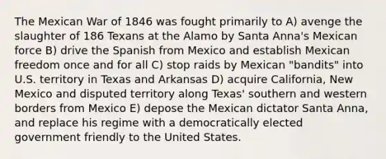 The Mexican War of 1846 was fought primarily to A) avenge the slaughter of 186 Texans at the Alamo by Santa Anna's Mexican force B) drive the Spanish from Mexico and establish Mexican freedom once and for all C) stop raids by Mexican "bandits" into U.S. territory in Texas and Arkansas D) acquire California, New Mexico and disputed territory along Texas' southern and western borders from Mexico E) depose the Mexican dictator Santa Anna, and replace his regime with a democratically elected government friendly to the United States.