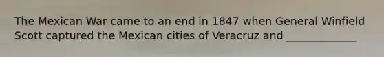 The Mexican War came to an end in 1847 when General Winfield Scott captured the Mexican cities of Veracruz and _____________