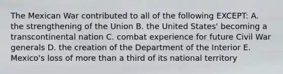 The Mexican War contributed to all of the following EXCEPT: A. the strengthening of the Union B. the United States' becoming a transcontinental nation C. combat experience for future Civil War generals D. the creation of the Department of the Interior E. Mexico's loss of more than a third of its national territory