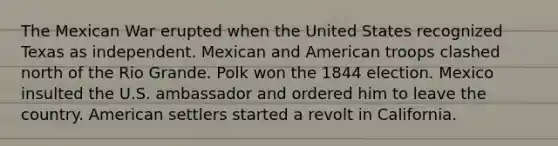 The Mexican War erupted when the United States recognized Texas as independent. Mexican and American troops clashed north of the Rio Grande. Polk won the 1844 election. Mexico insulted the U.S. ambassador and ordered him to leave the country. American settlers started a revolt in California.