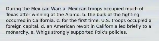 During the Mexican War: a. Mexican troops occupied much of Texas after winning at the Alamo. b. the bulk of the fighting occurred in California. c. for the first time, U.S. troops occupied a foreign capital. d. an American revolt in California led briefly to a monarchy. e. Whigs strongly supported Polk's policies.