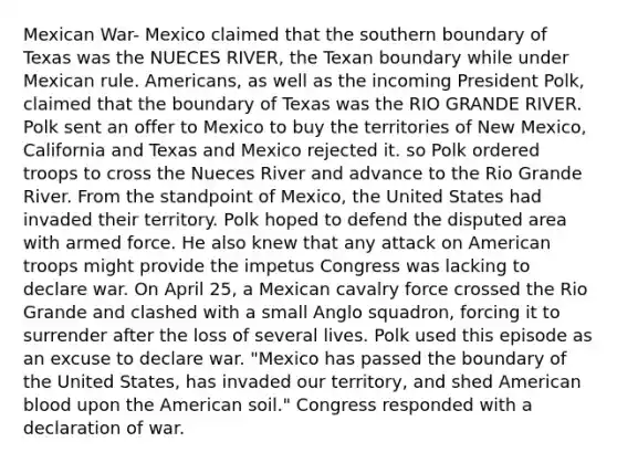 Mexican War- Mexico claimed that the southern boundary of Texas was the NUECES RIVER, the Texan boundary while under Mexican rule. Americans, as well as the incoming President Polk, claimed that the boundary of Texas was the RIO GRANDE RIVER. Polk sent an offer to Mexico to buy the territories of New Mexico, California and Texas and Mexico rejected it. so Polk ordered troops to cross the Nueces River and advance to the Rio Grande River. From the standpoint of Mexico, the United States had invaded their territory. Polk hoped to defend the disputed area with armed force. He also knew that any attack on American troops might provide the impetus Congress was lacking to declare war. On April 25, a Mexican cavalry force crossed the Rio Grande and clashed with a small Anglo squadron, forcing it to surrender after the loss of several lives. Polk used this episode as an excuse to declare war. "Mexico has passed the boundary of the United States, has invaded our territory, and shed American blood upon the American soil." Congress responded with a declaration of war.